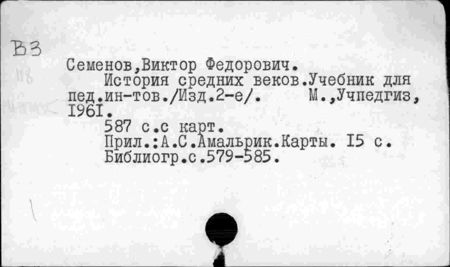 ﻿Семенов,Виктор Федорович.
История средних веков.Учебник для пед.ин-тов./Изд.2-е/.	М.,Учпедгиз,
1961.
587 с.с карт.
Прил.:А.С.Амальрик.Карты. 15 с.
Библиогр.с.579-585.